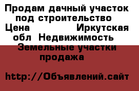 Продам дачный участок под строительство › Цена ­ 160 000 - Иркутская обл. Недвижимость » Земельные участки продажа   